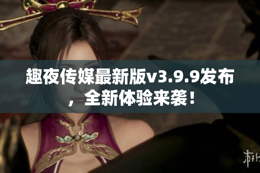 趣夜传媒最新版v3.9.9发布，全新体验来袭！