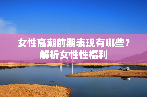 女性高潮前期表现有哪些？解析女性性福利
