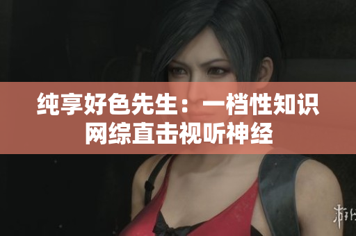 纯享好色先生：一档性知识网综直击视听神经