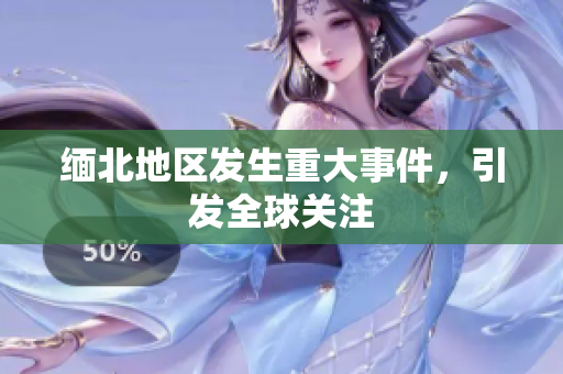 缅北地区发生重大事件，引发全球关注