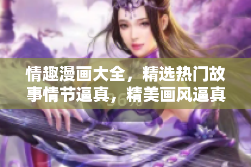 情趣漫画大全，精选热门故事情节逼真，精美画风逼真享受！