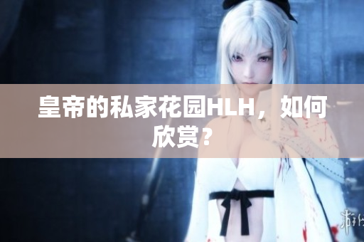 皇帝的私家花园HLH，如何欣赏？