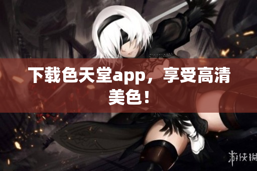 下载色天堂app，享受高清美色！