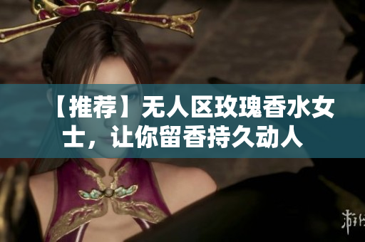 【推荐】无人区玫瑰香水女士，让你留香持久动人