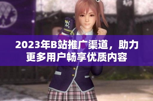 2023年B站推广渠道，助力更多用户畅享优质内容