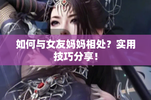 如何与女友妈妈相处？实用技巧分享！