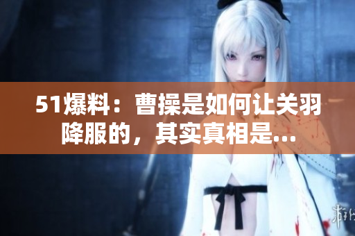 51爆料：曹操是如何让关羽降服的，其实真相是…