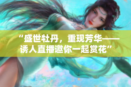 “盛世牡丹，重现芳华——诱人直播邀你一起赏花”