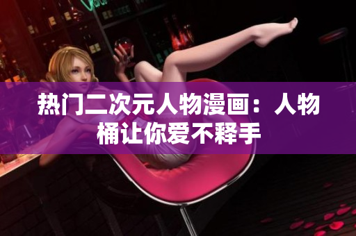 热门二次元人物漫画：人物桶让你爱不释手