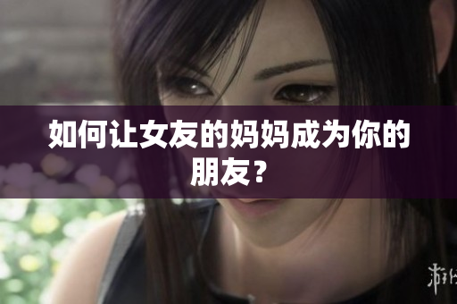 如何让女友的妈妈成为你的朋友？