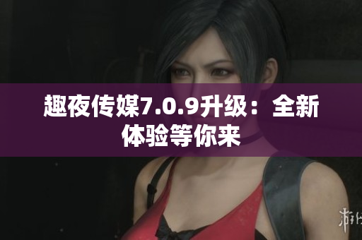趣夜传媒7.0.9升级：全新体验等你来