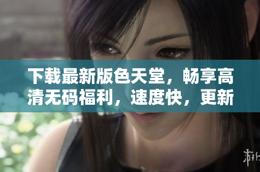 下载最新版色天堂，畅享高清无码福利，速度快，更新快！