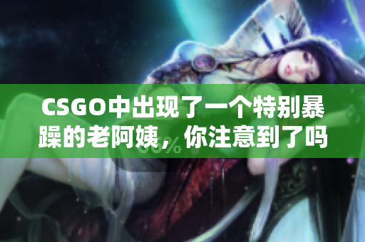 CSGO中出现了一个特别暴躁的老阿姨，你注意到了吗？