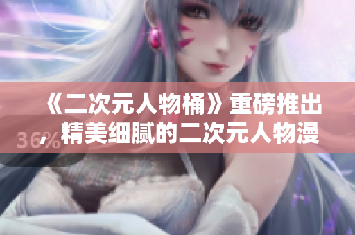 《二次元人物桶》重磅推出，精美细腻的二次元人物漫画！