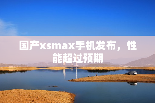 国产xsmax手机发布，性能超过预期