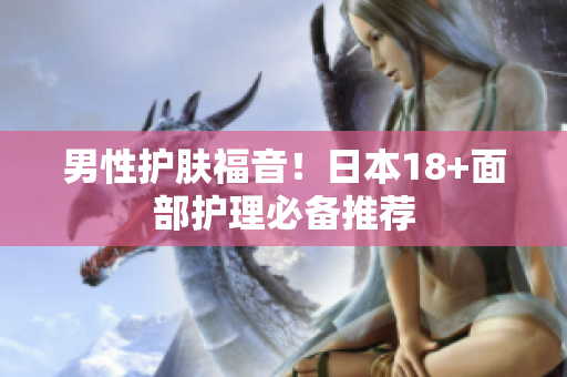 男性护肤福音！日本18+面部护理必备推荐