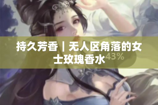 持久芳香｜无人区角落的女士玫瑰香水