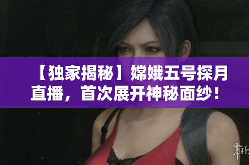 【独家揭秘】嫦娥五号探月直播，首次展开神秘面纱！