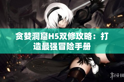 贪婪洞窟H5双修攻略：打造最强冒险手册