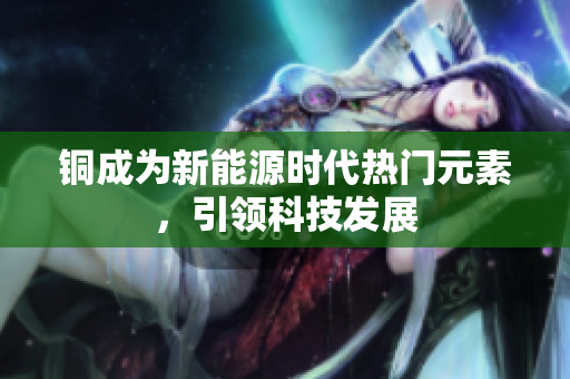 铜成为新能源时代热门元素，引领科技发展