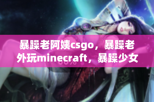 暴躁老阿姨csgo，暴躁老外玩minecraft，暴躁少女csgo61