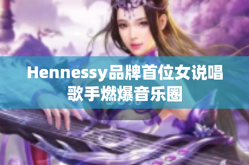 Hennessy品牌首位女说唱歌手燃爆音乐圈