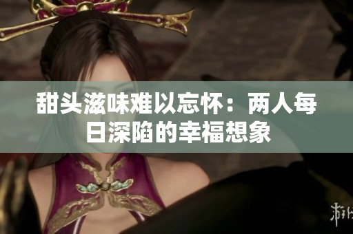 甜头滋味难以忘怀：两人每日深陷的幸福想象
