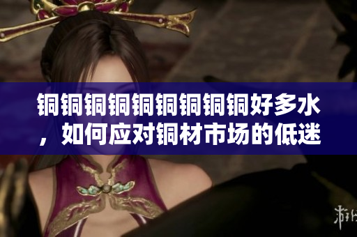 铜铜铜铜铜铜铜铜铜好多水，如何应对铜材市场的低迷？