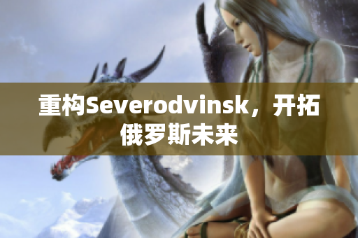 重构Severodvinsk，开拓俄罗斯未来