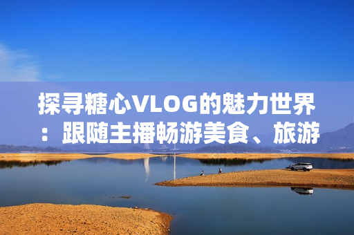 探寻糖心VLOG的魅力世界：跟随主播畅游美食、旅游、生活