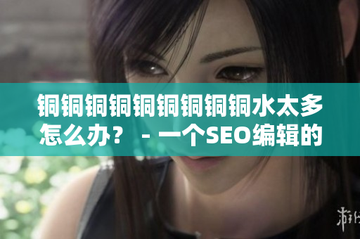 铜铜铜铜铜铜铜铜铜水太多怎么办？ - 一个SEO编辑的建议