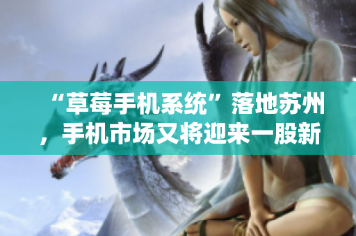 “草莓手机系统”落地苏州，手机市场又将迎来一股新热潮