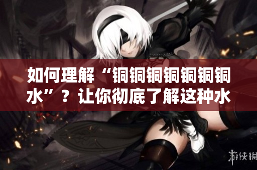 如何理解“铜铜铜铜铜铜铜水”？让你彻底了解这种水的好处！