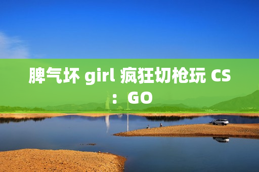 脾气坏 girl 疯狂切枪玩 CS：GO