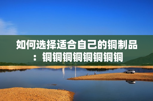 如何选择适合自己的铜制品：铜铜铜铜铜铜铜铜