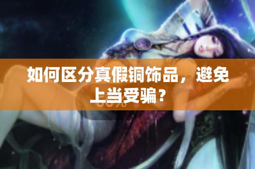 如何区分真假铜饰品，避免上当受骗？