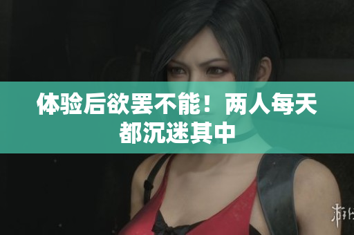 体验后欲罢不能！两人每天都沉迷其中