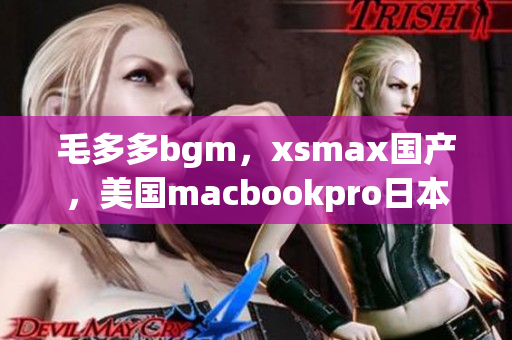 毛多多bgm，xsmax国产，美国macbookpro日本14