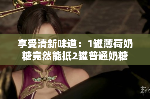 享受清新味道：1罐薄荷奶糖竟然能抵2罐普通奶糖