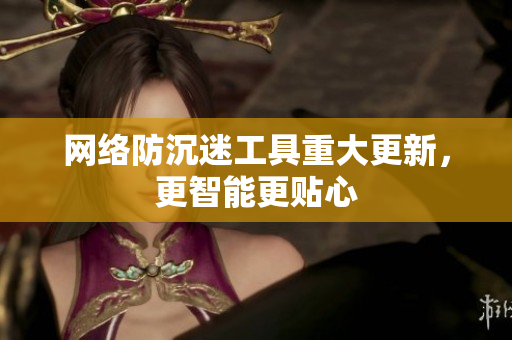 网络防沉迷工具重大更新，更智能更贴心