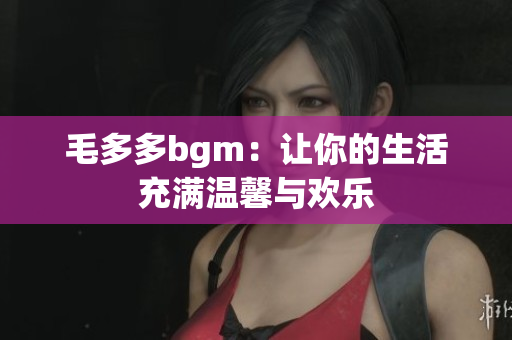毛多多bgm：让你的生活充满温馨与欢乐