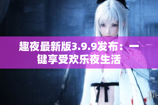 趣夜最新版3.9.9发布：一键享受欢乐夜生活