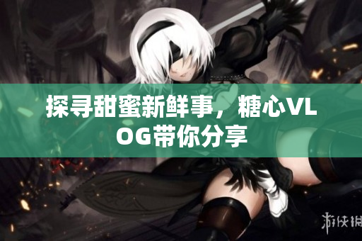 探寻甜蜜新鲜事，糖心VLOG带你分享
