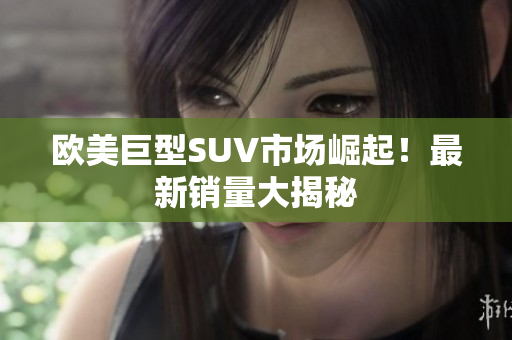 欧美巨型SUV市场崛起！最新销量大揭秘