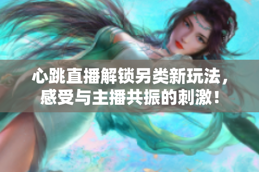 心跳直播解锁另类新玩法，感受与主播共振的刺激！