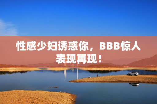 性感少妇诱惑你，BBB惊人表现再现！