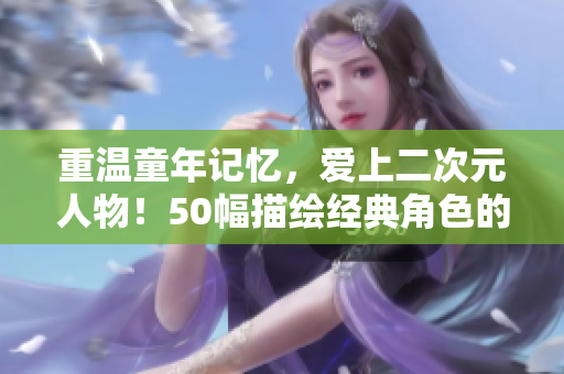 重温童年记忆，爱上二次元人物！50幅描绘经典角色的漫画，让你爱不释手！