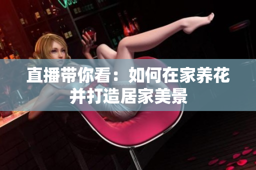 直播带你看：如何在家养花并打造居家美景