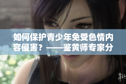 如何保护青少年免受色情内容侵害？——鉴黄师专家分享实用方法
