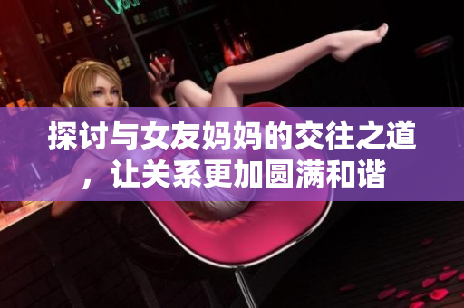 探讨与女友妈妈的交往之道，让关系更加圆满和谐